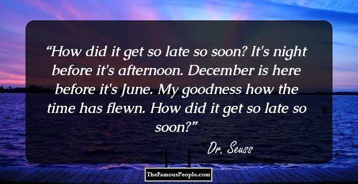 How did it get so late so soon? It's night before it's afternoon. December is here before it's June. My goodness how the time has flewn. How did it get so late so soon?