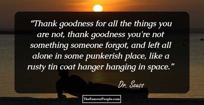 Thank goodness for all the things you are not, thank goodness you're not something someone forgot, and left all alone in some punkerish place, like a rusty tin coat hanger hanging in space.