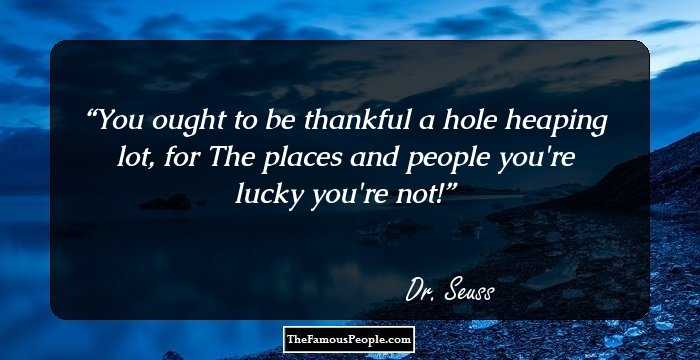 You ought to be thankful a hole heaping lot, for The places and people you're lucky you're not!