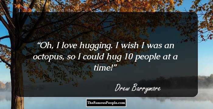 Oh, I love hugging. I wish I was an octopus, so I could hug 10 people at a time!