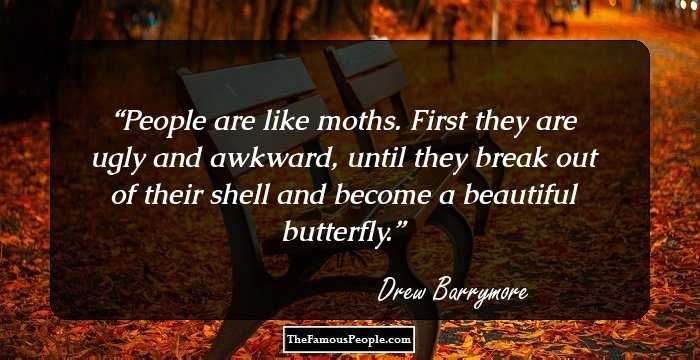 People are like moths. First they are ugly and awkward, until they break out of their shell and become a beautiful butterfly.