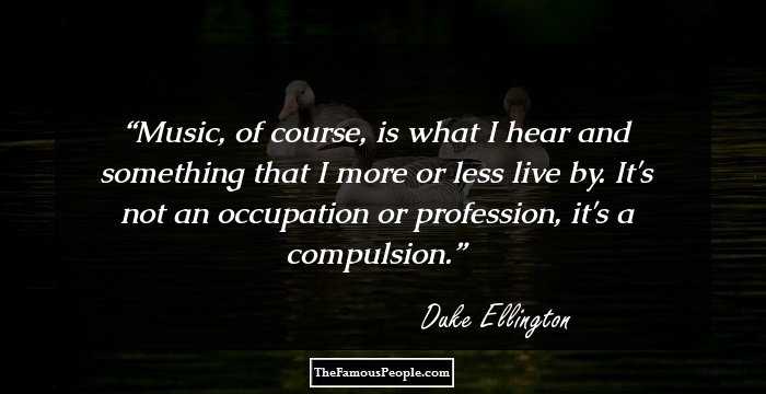 Music, of course, is what I hear and something that I more or less live by. It's not an occupation or profession, it's a compulsion.