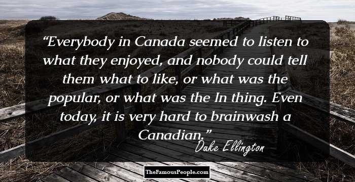 Everybody in Canada seemed to listen to what they enjoyed, and nobody could tell them what to like, or what was the popular, or what was the In thing. Even today, it is very hard to brainwash a Canadian.