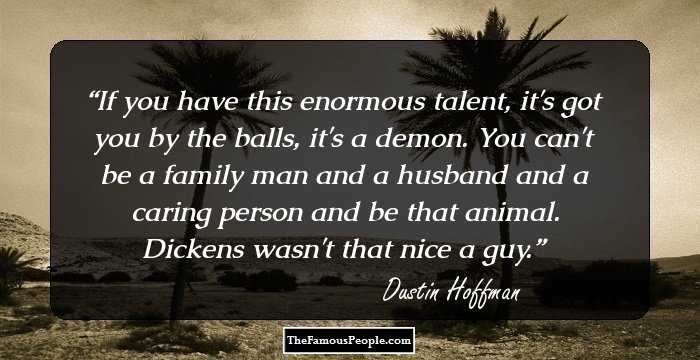 If you have this enormous talent, it's got you by the balls, it's a demon. You can't be a family man and a husband and a caring person and be that animal. Dickens wasn't that nice a guy.