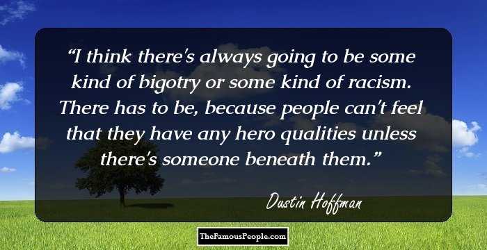 I think there's always going to be some kind of bigotry or some kind of racism. There has to be, because people can't feel that they have any hero qualities unless there's someone beneath them.