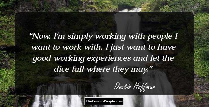 Now, I'm simply working with people I want to work with. I just want to have good working experiences and let the dice fall where they may.