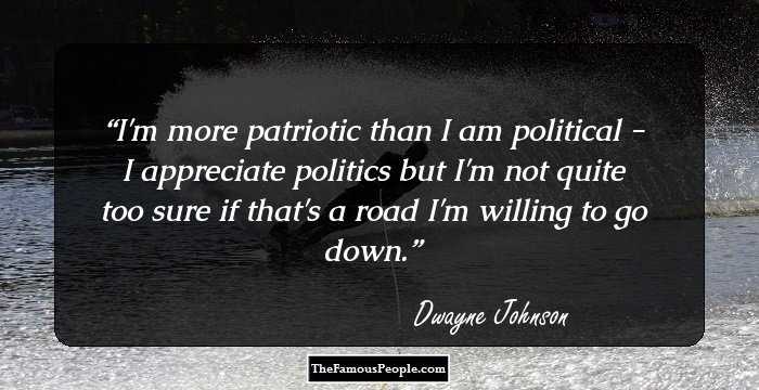 I'm more patriotic than I am political - I appreciate politics but I'm not quite too sure if that's a road I'm willing to go down.