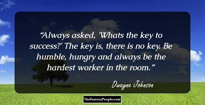 Always asked, 'Whats the key to success?' The key is, there is no key.  Be humble, hungry and always be the hardest worker in the room.