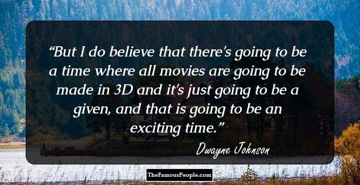But I do believe that there's going to be a time where all movies are going to be made in 3D and it's just going to be a given, and that is going to be an exciting time.