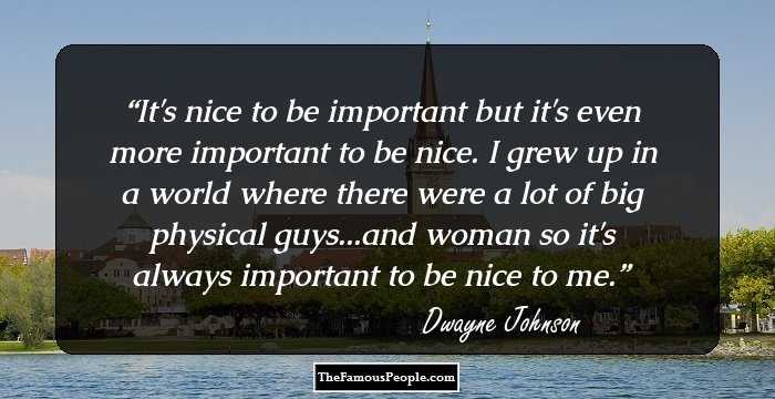 It's nice to be important but it's even more important to be nice. I grew up in a world where there were a lot of big physical guys...and woman so it's always important to be nice to me.
