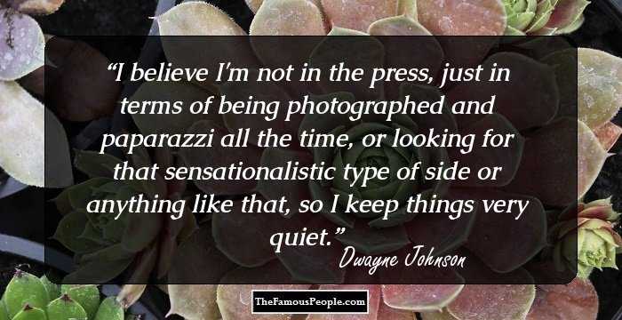 I believe I'm not in the press, just in terms of being photographed and paparazzi all the time, or looking for that sensationalistic type of side or anything like that, so I keep things very quiet.