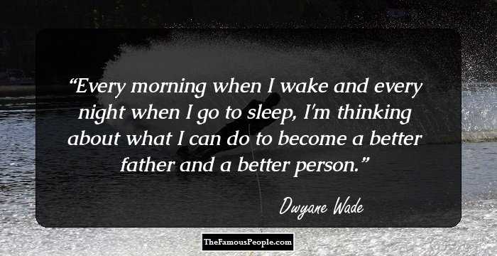 Every morning when I wake and every night when I go to sleep, I'm thinking about what I can do to become a better father and a better person.