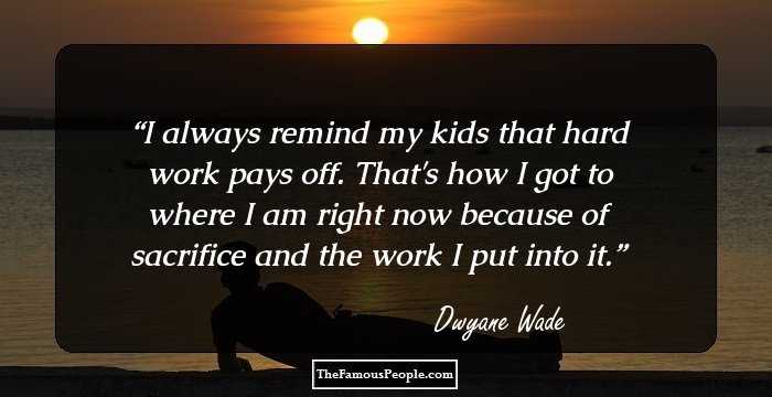 I always remind my kids that hard work pays off. That's how I got to where I am right now because of sacrifice and the work I put into it.