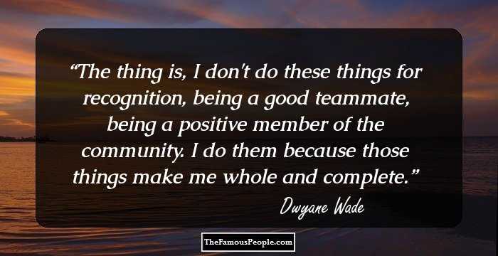 The thing is, I don't do these things for recognition, being a good teammate, being a positive member of the community. I do them because those things make me whole and complete.