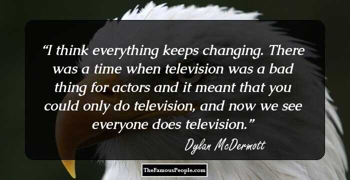 I think everything keeps changing. There was a time when television was a bad thing for actors and it meant that you could only do television, and now we see everyone does television.