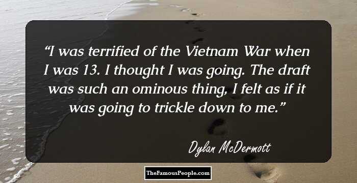 I was terrified of the Vietnam War when I was 13. I thought I was going. The draft was such an ominous thing, I felt as if it was going to trickle down to me.