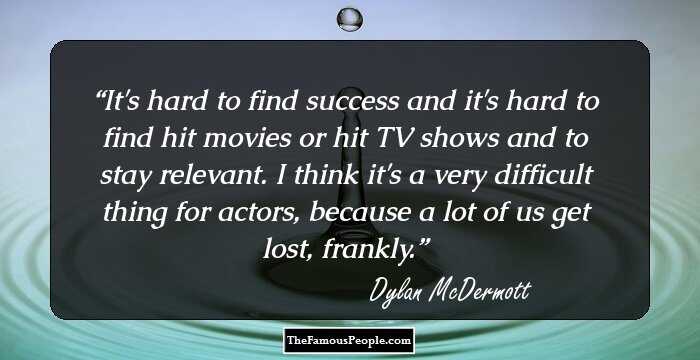 It's hard to find success and it's hard to find hit movies or hit TV shows and to stay relevant. I think it's a very difficult thing for actors, because a lot of us get lost, frankly.