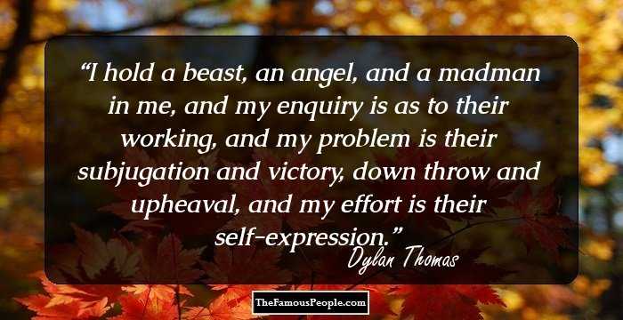 I hold a beast, an angel, and a madman in me, and my enquiry is as to their working, and my problem is their subjugation and victory, down throw and upheaval, and my effort is their self-expression.