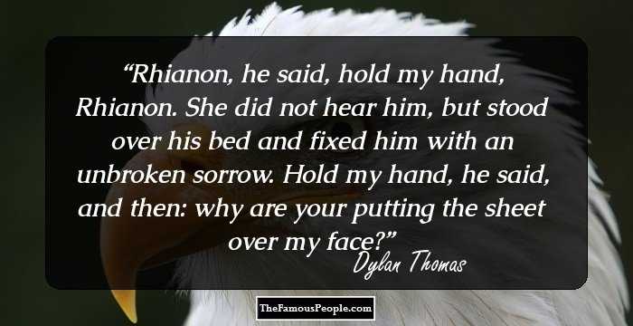 Rhianon, he said, hold my hand, Rhianon.

She did not hear him, but stood over his bed and fixed him with an unbroken sorrow.

Hold my hand, he said, and then: why are your putting the sheet over my face?