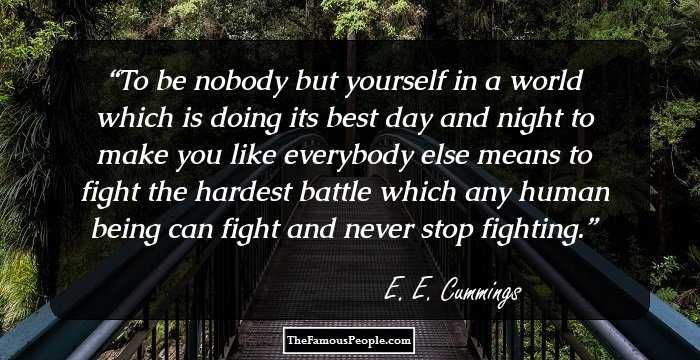 To be nobody but 
yourself in a world 
which is doing its best day and night to make you like 
everybody else means to fight the hardest battle 
which any human being can fight and never stop fighting.