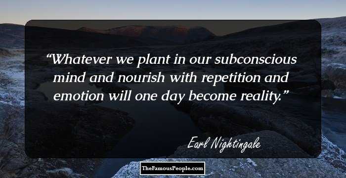 Whatever we plant in our subconscious mind and nourish with repetition and emotion will one day become reality.