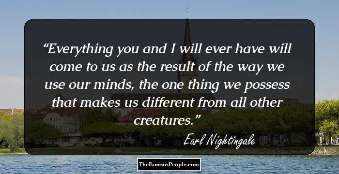 Everything you and I will ever have will come to us as the result of the way we use our minds, the one thing we possess that makes us different from all other creatures.