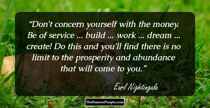 Don't concern yourself with the money. Be of service ... build ... work ... dream ... create! Do this and you'll find there is no limit to the prosperity and abundance that will come to you.