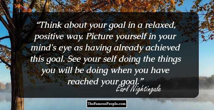 Think about your goal in a relaxed, positive way. Picture yourself in your mind's eye as having already achieved this goal. See your self doing the things you will be doing when you have reached your goal.