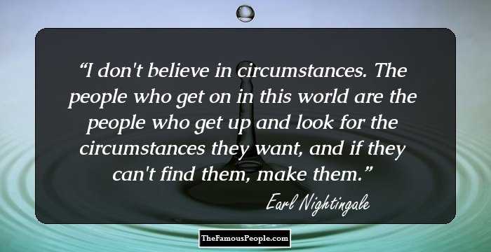 I don't believe in circumstances. The people who get on in this world are the people who get up and look for the circumstances they want, and if they can't find them, make them.