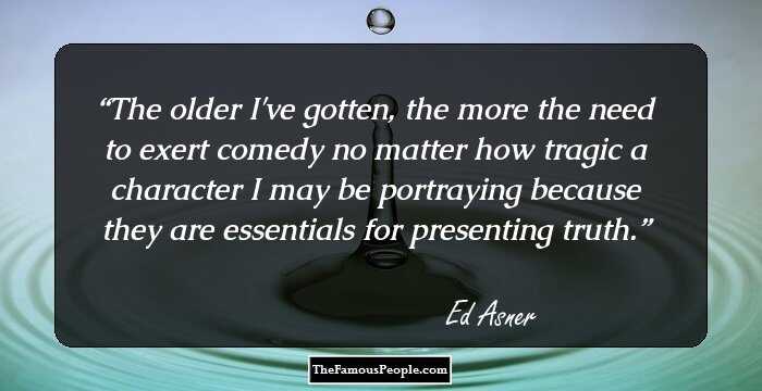 The older I've gotten, the more the need to exert comedy no matter how tragic a character I may be portraying because they are essentials for presenting truth.