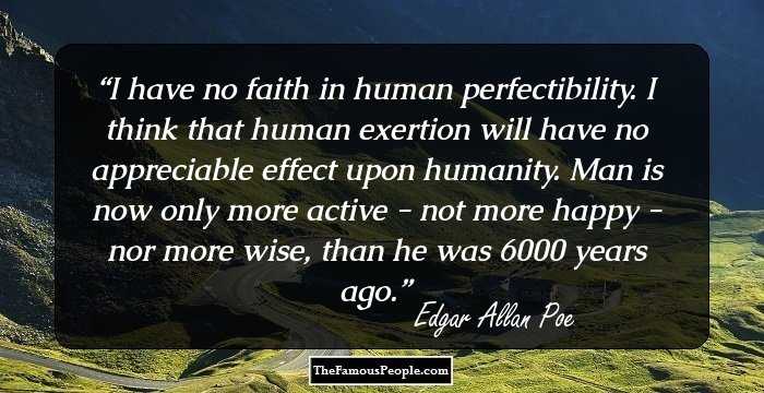 I have no faith in human perfectibility. I think that human exertion will have no appreciable effect upon humanity. Man is now only more active - not more happy - nor more wise, than he was 6000 years ago.