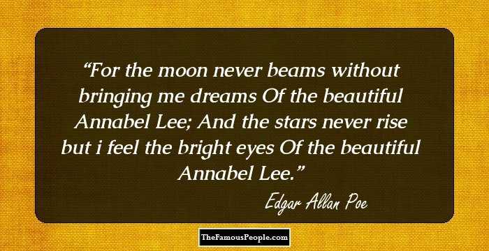 For the moon never beams without bringing me dreams
Of the beautiful Annabel Lee;
And the stars never rise but i feel the bright eyes
Of the beautiful Annabel Lee.