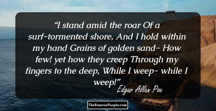 I stand amid the roar
Of a surf-tormented shore,
And I hold within my hand
Grains of golden sand-
How few! yet how they creep
Through my fingers to the deep,
While I weep- while I weep!