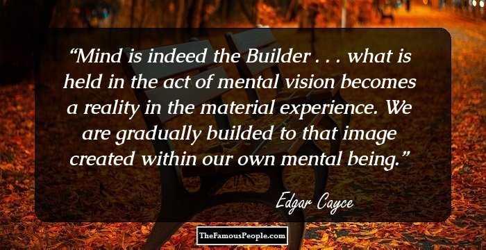 Mind is indeed the Builder . . . what is held in the act of mental vision becomes a reality in the material experience. We are gradually builded to that image created within our own mental being.