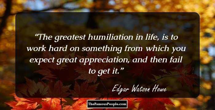 The greatest humiliation in life, is to work hard on something from which you expect great appreciation, and then fail to get it.
