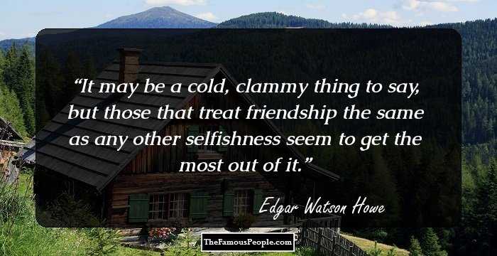 It may be a cold, clammy thing to say, but those that treat friendship the same as any other selfishness seem to get the most out of it.