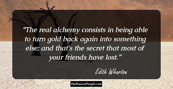 The real alchemy consists in being able to turn gold back again into something else; and that's the secret that most of your friends have lost.