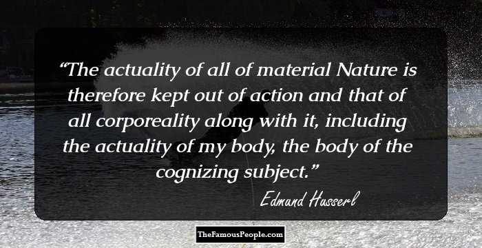 The actuality of all of material Nature is therefore kept out of action and that of all corporeality along with it, including the actuality of my body, the body of the cognizing subject.