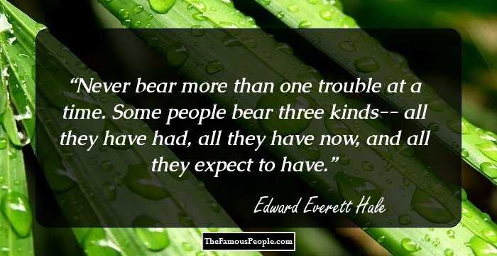 Never bear more than one trouble at a time. Some people bear three kinds-- all they have had, all they have now, and all they expect to have.