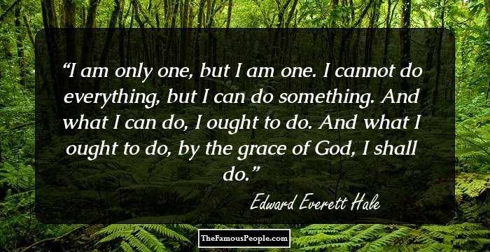 I am only one, but I am one. I cannot do everything, but I can do something. And what I can do, I ought to do. And what I ought to do, by the grace of God, I shall do.