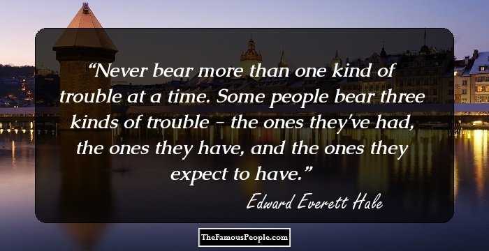 Never bear more than one kind of trouble at a time. Some people bear three kinds of trouble - the ones they've had, the ones they have, and the ones they expect to have.