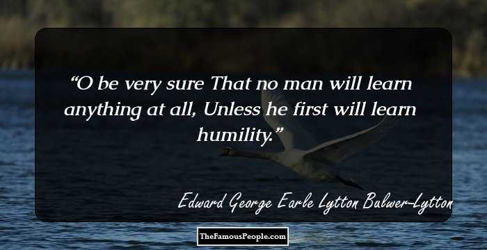 O be very sure That no man will learn anything at all, Unless he first will learn humility.