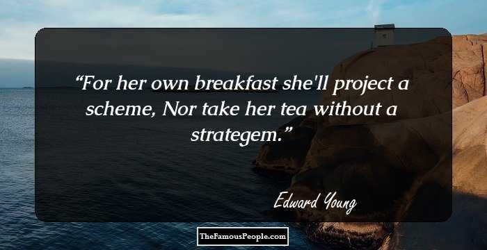 For her own breakfast she'll project a scheme,
Nor take her tea without a strategem.