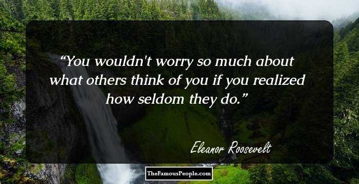 You wouldn't worry so much about what others think of you if you realized how seldom they do.