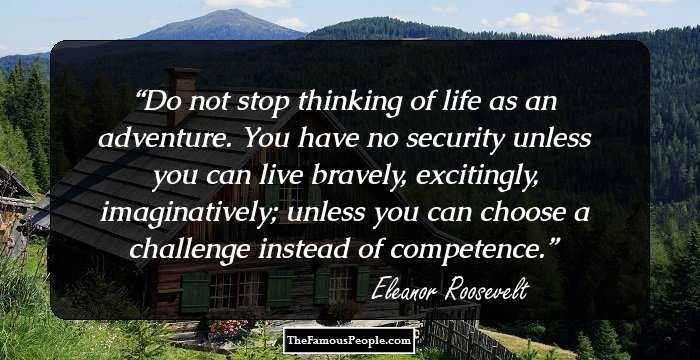 Do not stop thinking of life as an adventure. You have no security unless you can live bravely, excitingly, imaginatively; unless you can choose a challenge instead of competence.