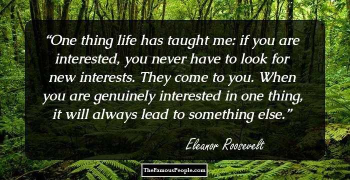 One thing life has taught me: if you are interested, you never have to look for new interests. They come to you. When you are genuinely interested in one thing, it will always lead to something else.