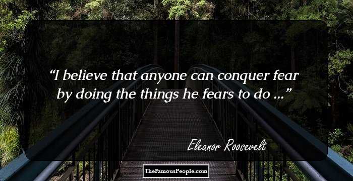 I believe that anyone can conquer fear by doing the things he fears to do ...