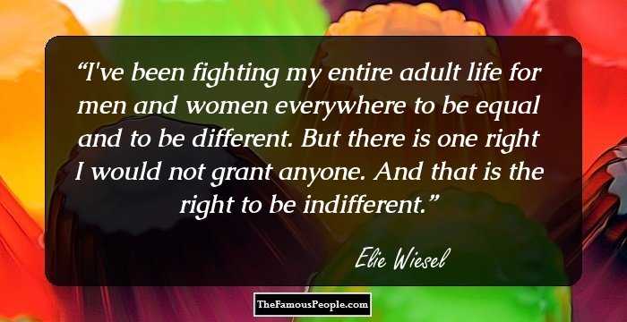 I've been fighting my entire adult life for men and women everywhere to be equal and to be different. But there is one right I would not grant anyone. And that is the right to be indifferent.