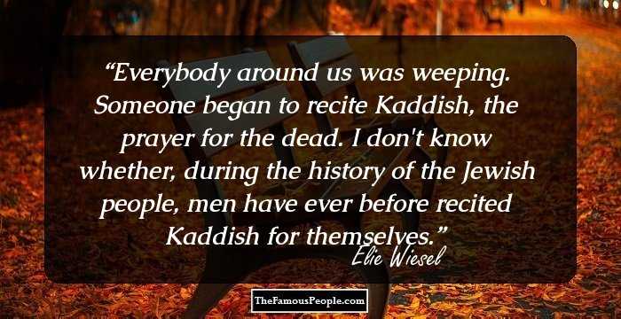Everybody around us was weeping. Someone began to recite Kaddish, the prayer for the dead. I don't know whether, during the history of the Jewish people, men have ever before recited Kaddish for themselves.