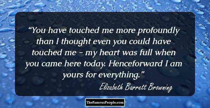 You have touched me more profoundly than I thought even you could have touched me - my heart was full when you came here today. Henceforward I am yours for everything.
